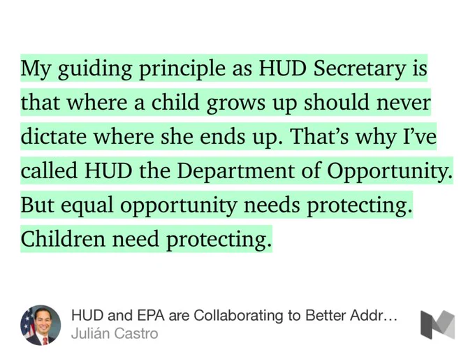 “My guiding principle as HUD Secretary is that where a child grows up should never dictate where she ends up. That’s why I’ve called HUD the Department of Opportunity. But equal opportunity needs protecting. Children need protecting.” from “HUD and EPA are Collaborating to Better Address Lead Contamination” by Julián Castro.