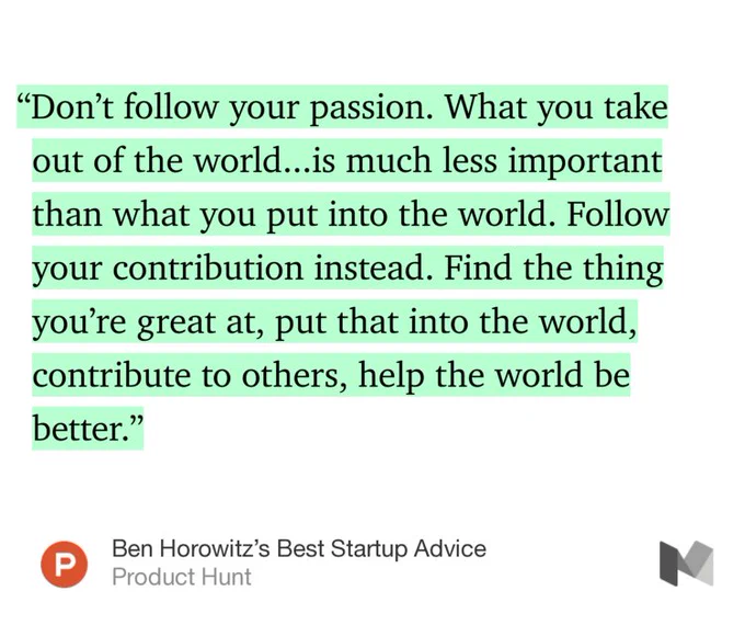 “…‘Don’t follow your passion. What you take out of the world...is much less important than what you put into the world. Follow your contribution instead. Find the thing you’re great at, put that into the world, contribute to others, help the world be better.’” from “Ben Horowitz’s Best Startup Advice” by Product Hunt.