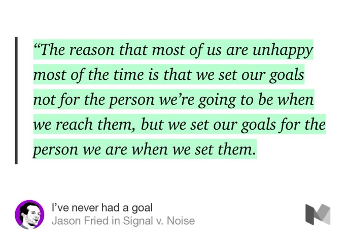 “‘The reason that most of us are unhappy most of the time is that we set our goals not for the person we’re going to be when we reach them, but we set our goals for the person we are when we set them.” from “I’ve never had a goal” by Jason Fried.