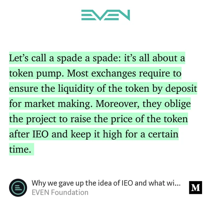 “Let’s call a spade a spade: it’s all about a token pump. Most exchanges require to ensure the liquidity of the token by deposit for market making. Moreover, they oblige the project to raise the price of the token after IEO and keep it high for a certain time.…” from “Why we gave up the idea of IEO and what will happen with tokens” by EVEN Foundation.