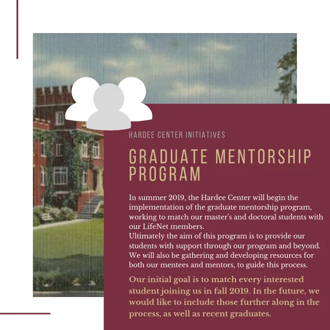 GRADUATE MENTORSHIP PROGRAM: In summer 2019, the Hardee Center will begin the implementation of the graduate mentorship program, working to match our master's and doctoral students with our LifeNet members.  Ultimately the aim of this program is to provide our students with support through our program and beyond. We will also be gathering and developing resources for both our mentees and mentors.