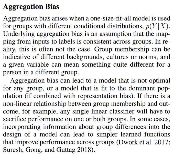 Aggregation bias arises when a one-size-fit-all model is used
for groups with different conditional distributions, p(Y |X).
Underlying aggregation bias is an assumption that the mapping from inputs to labels is consistent across groups. In reality, this is often not the case. Group membership can be
indicative of different backgrounds, cultures or norms, and
a given variable can mean something quite different for a
p