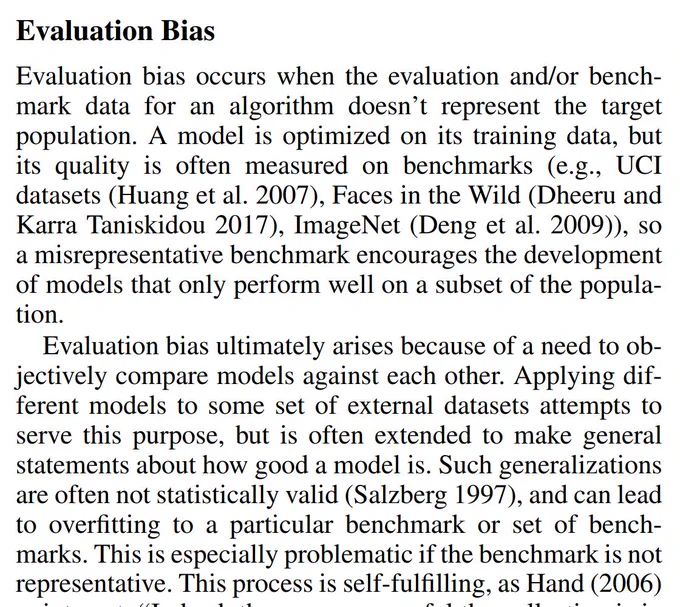 Evaluation bias occurs when the evaluation and/or benchmark data for an algorithm doesn’t represent the target
population. A model is optimized on its training data, but
its quality is often measured on benchmarks (e.g., UCI
datasets (Huang et al. 2007), Faces in the Wild (Dheeru and
Karra Taniskidou 2017), ImageNet (Deng et al. 2009)), so
a misrepresentative benchmark encourages the development
of models that only p