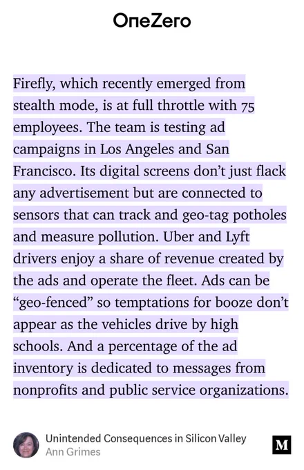 “Firefly, which recently emerged from stealth mode, is at full throttle with 75 employees. The team is testing ad campaigns in Los Angeles and San Francisco. Its digital screens don’t just flack any advertisement but are connected to sensors that can track and geo-tag potholes and measure pollution. Uber and Lyft drivers enjoy a share of revenue…” from “Unintended Consequences in Silicon Valley” by Ann Grimes.
