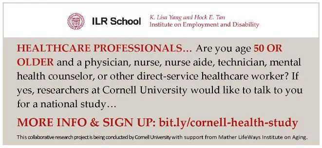 Text: Healthcare Professionals… Are you age 50 or Older and a physician, nurse, nurse aide, technician, mental health counselor, or other direct-service healthcare worker?  If yes, researchers at Cornell University would like to talk to you for a national study…  More Info & Sign up: bit.ly/cornell-health-study.  This collaborative research project is being conducted by Cornell University with support from Mather Lif