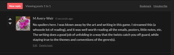 No spoilers here. I was blown away by the art and writing in this game. I streamed this (a whooole lot of reading), and it was well worth reading all the emails, posters, little notes, etc. The writing does a good job of unfolding in a way that the twists catch you off guard, while staying true to the themes and conventions of the genre(s).