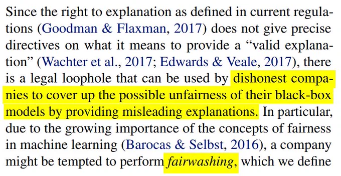 Since the right to explanation as defined in current regulations (Goodman & Flaxman, 2017) does not give precise
directives on what it means to provide a “valid explanation” (Wachter et al., 2017; Edwards & Veale, 2017), there
is a legal loophole that can be used by dishonest companies to cover up the possible unfairness of their black-box
models by providing misleading explanations. In particular,
due to the growing