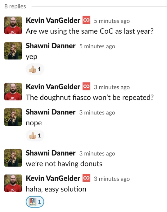 Kevin VanGelder  [7 minutes ago]
Are we using the same CoC as last year?

Shawni Danner  [7 minutes ago]
yep

Kevin VanGelder  [5 minutes ago]
The doughnut fiasco won’t be repeated?

Shawni Danner  [5 minutes ago]
nope

Shawni Danner  [5 minutes ago]
we’re not having donuts

Kevin VanGelder  [5 minutes ago]
haha, easy solution