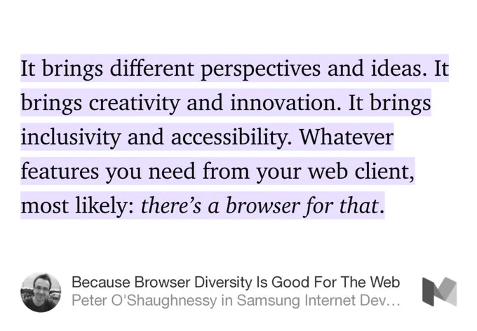 “…It brings different perspectives and ideas. It brings creativity and innovation. It brings inclusivity and accessibility. Whatever features you need from your web client, most likely: there’s a browser for that.” from “Because Browser Diversity Is Good For The Web” by Peter O'Shaughnessy.