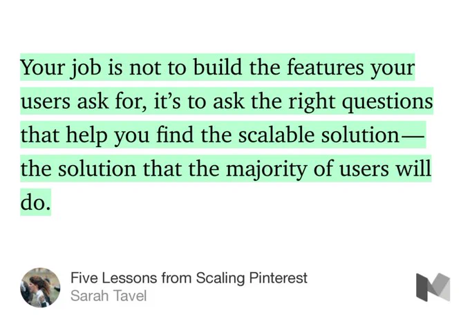 “Your job is not to build the features your users ask for, it’s to ask the right questions that help you find the scalable solution — the solution that the majority of users will do.…” from “Five Lessons from Scaling Pinterest” by Sarah Tavel.