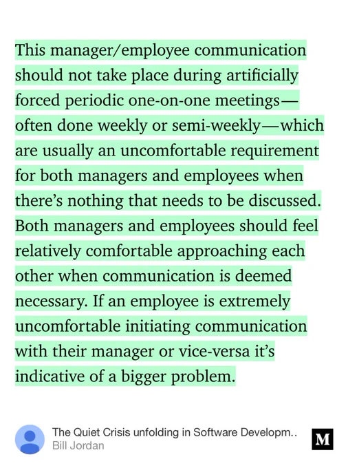 “This manager/employee communication should not take place during artificially forced periodic one-on-one meetings — often done weekly or semi-weekly — which are usually an uncomfortable requirement for both managers and employees when there’s nothing that needs to be discussed. Both managers and employees should feel relatively comfortable…” from “The Quiet Crisis unfolding in Software Development” by Bill Jordan.