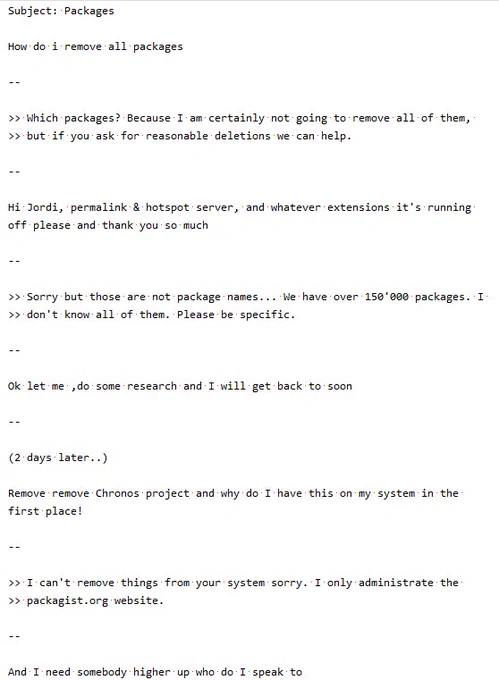Subject: Packages

How do i remove all packages

>> Which packages? Because I am certainly not going to remove all of them, 
>> but if you ask for reasonable deletions we can help.

Hi Jordi, permalink & hotspot server, and whatever extensions it's running off please and thank you so much

>> Sorry but those are not package names... We have over 150'000 packages. I 
>> don't know all of them. Please be specific.

Ok