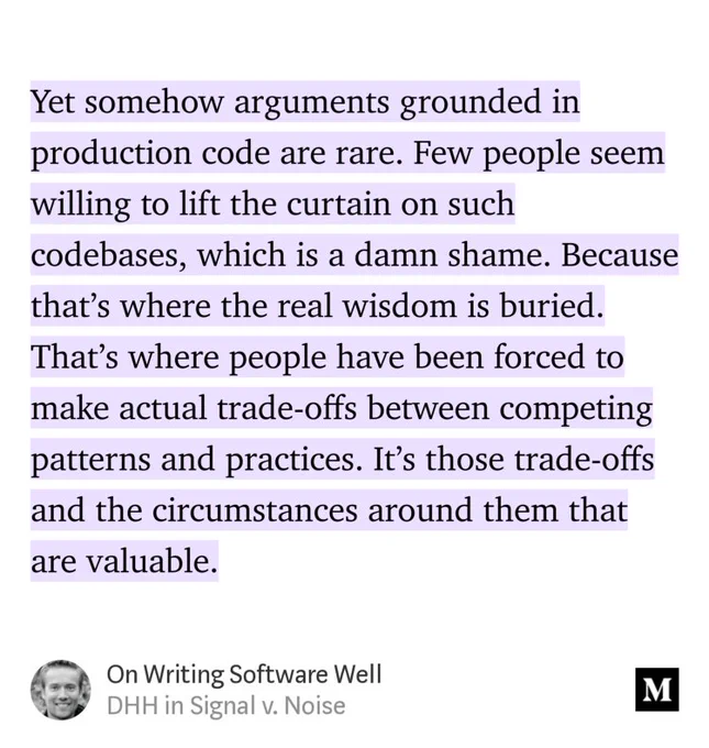 “Yet somehow arguments grounded in production code are rare. Few people seem willing to lift the curtain on such codebases, which is a damn shame. Because that’s where the real wisdom is buried. That’s where people have been forced to make actual trade-offs between competing patterns and practices. It’s those trade-offs and the circumstances around them that are valuable.” from “On Writing Software Well” by DHH.