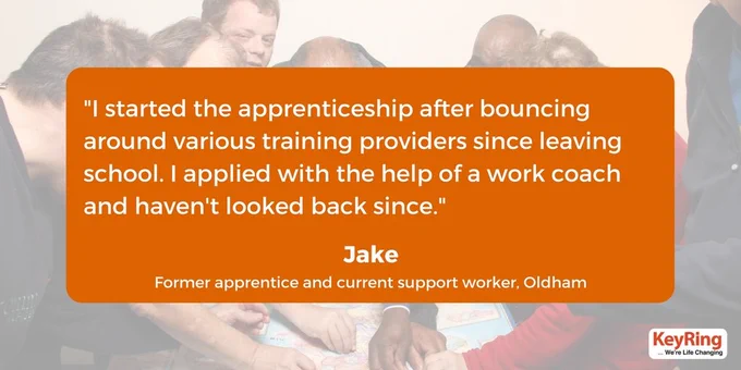 An orange box with the following words in: "I started the apprenticeship after bouncing around various training providers since leaving school. I applied with the help of a work coach and haven't looked back since." Underneath is says the quote is from Jake, a former apprentice and current support worker. In the background is a faded picture of some people pointing at a map.