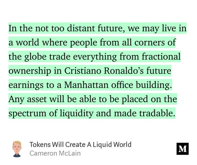 “…In the not too distant future, we may live in a world where people from all corners of the globe trade everything from fractional ownership in Cristiano Ronaldo’s future earnings to a Manhattan office building. Any asset will be able to be placed on the spectrum of liquidity and made tradable.” from “Tokens Will Create A Liquid World” by Cameron McLain.