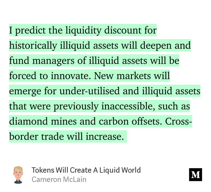 “…I predict the liquidity discount for historically illiquid assets will deepen and fund managers of illiquid assets will be forced to innovate. New markets will emerge for under-utilised and illiquid assets that were previously inaccessible, such as diamond mines and carbon offsets. Cross-border trade will increase.…” from “Tokens Will Create A Liquid World” by Cameron McLain.