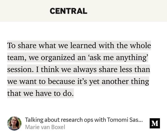 “To share what we learned with the whole team, we organized an ‘ask me anything’ session. I think we always share less than we want to because it’s yet another thing that we have to do.…” from “Talking about research ops with Tomomi Sasaki” by Marie van Boxel.