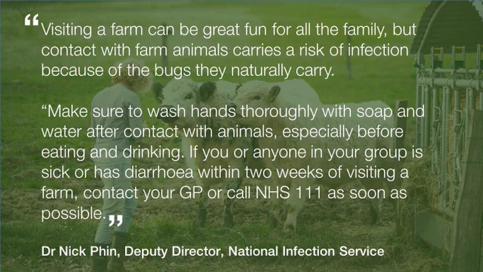 Quote from Dr Nick Phin, deputy director of the National Infection Service: ‘Visiting a farm can be great fun for all the family, but contact with farm animals carries a risk of infection because of the bugs they naturally carry. Make sure to wash hands with soap and water after contact with animals. If you are sick or have diarrhoea within 2 weeks of visiting a farm, contact your GP or call NHS 111 A S A P’