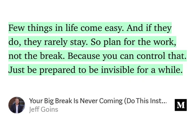 “Few things in life come easy. And if they do, they rarely stay. So plan for the work, not the break. Because you can control that. Just be prepared to be invisible for a while.” from “Your Big Break Is Never Coming (Do This Instead)” by Jeff Goins.