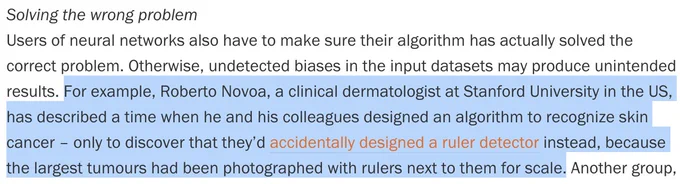 Roberto Novoa, a clinical dermatologist at Stanford University in the US, has described a time when he and his colleagues designed an algorithm to recognize skin cancer – only to discover that they’d accidentally designed a ruler detector instead, because the largest tumours had been photographed with rulers next to them for scale.