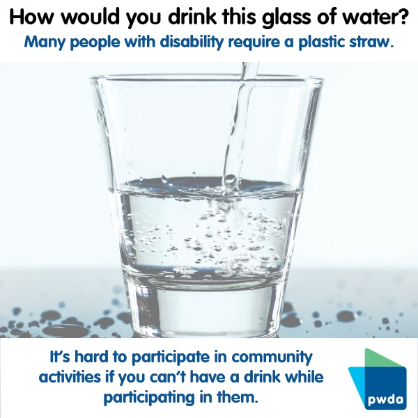 a clear glass being filled with water. Text above says "How would you drink this glass of water? Many people with disability require a plastic straw. Underneath the image it says in blue text "It's hard to participate in community activities if you can't have a drink while participating in them