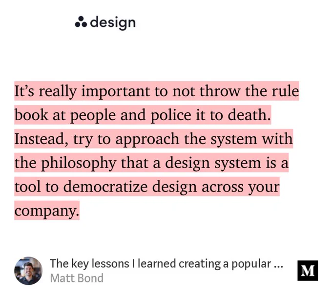 “It’s really important to not throw the rule book at people and police it to death. Instead, try to approach the system with the philosophy that a design system is a tool to democratize design across your company.…” from “The key lessons I learned creating a popular Design System” by Matt Bond.