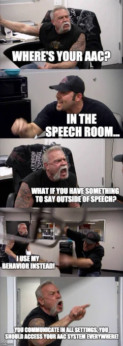 Meme with guys from American chopper - first picture of guy "Where's your aac?" 2nd guy "in the speech room" first guy yelling "What if you have something to say outside of speech?" 2nd guy throwing a chair "I use my behavior instead!" 1st guy yelling and pointing finger "You communicate in all settings, you should access your AAC system everywhere!"