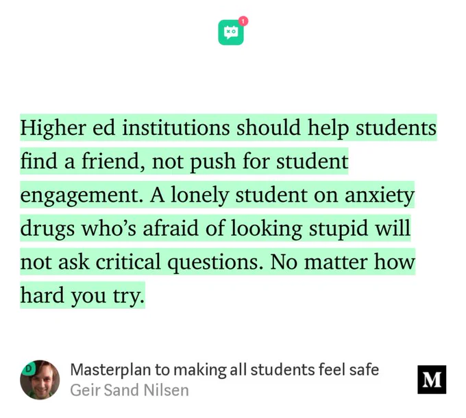 “Higher ed institutions should help students find a friend, not push for student engagement. A lonely student on anxiety drugs who’s afraid of looking stupid will not ask critical questions. No matter how hard you try.” from “Masterplan to making all students feel safe” by Geir Sand Nilsen.