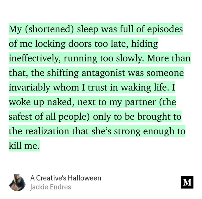 “My (shortened) sleep was full of episodes of me locking doors too late, hiding ineffectively, running too slowly. More than that, the shifting antagonist was someone invariably whom I trust in waking life. I woke up naked, next to my partner (the safest of all people) only to be brought to the realization that she’s strong enough to kill me.” from “A Creative’s Halloween” by Jackie Endres.