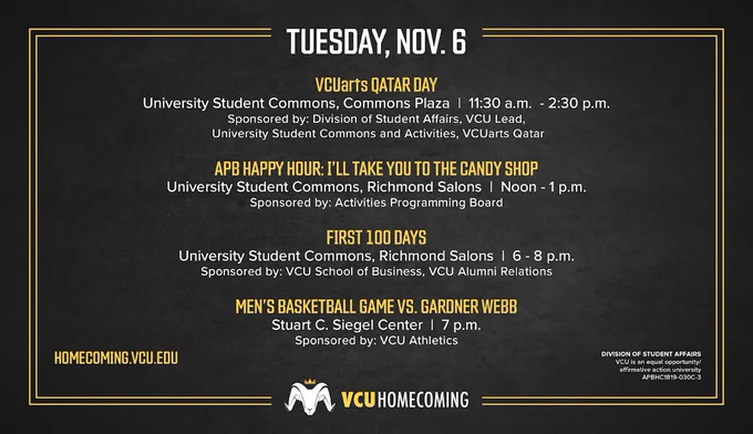 Homecoming schedule of events for Tuesday, Nov 6: VCUarts Qatar Day, University Student Commons, Commons Plaza, 11:30 a.m. - 2:30 p.m., APB Happy Hour: Ill Take You to the Candy Shop, University Student Commons, Richmond Salons, noon - 1 p.m., First 100 Days, University Student Commons, Richmond Salons, 6-8 p.m. and Men’s Basketball Game vs. Gardner Webb, Stuart C. Siegel Center, 7 p.m.