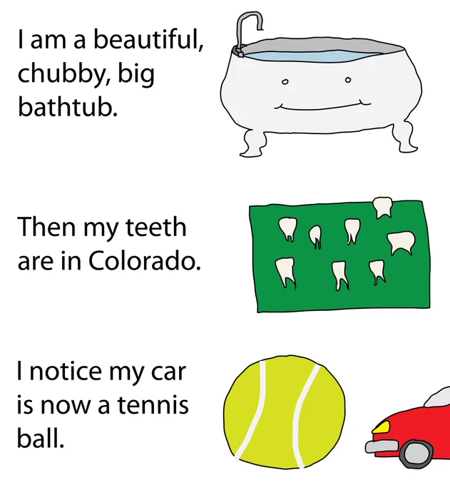I am a beautiful, chubby, big bathtub.
Then my teeth are in Colorado.
I notice my car is now a tennis ball.