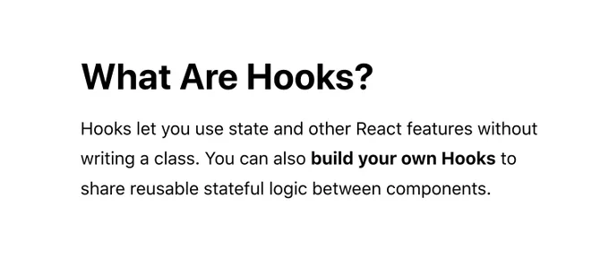 What Are Hooks? Hooks let you use state and other React features without writing a class. You can also build your own Hooks to share reusable stateful logic between components.