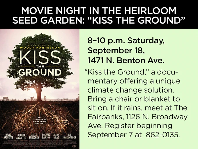 Movie Night in the Heirloom Seed Garden: "Kiss the Ground" 8-10 p.m. Saturday, September 18, 1471 N. Benton Ave. "Kiss the Ground," a documentary offering a unique climate change solution. Bring a chair or blanket to sit on. If it rains, meet at The Fairbanks, 1126 N. Broadway Ave. Register beginning September 7 at 862-0135.