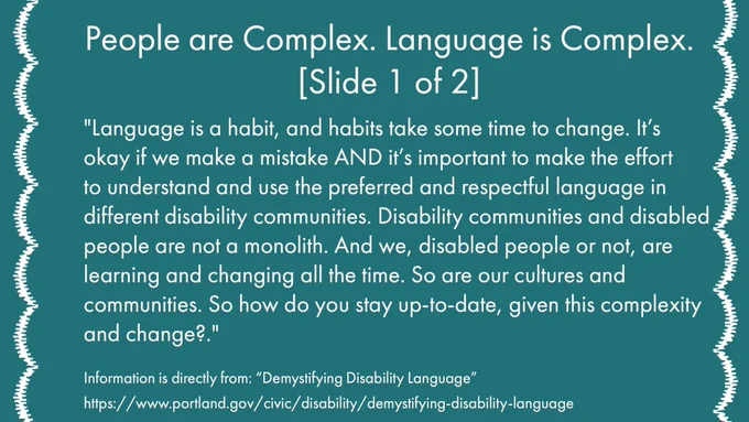 [ID Slide 9: Text Reads: People are Complex. Language is Complex. (Slide 1 of 2)
"Language is a habit, and habits take some time to change. It’s okay if we make a mistake AND it’s important to make the effort to understand and use the preferred and respectful language in different disability communities. Disability communities and disabled people are not a monolith. And we, disabled people or not, are learning and changing all the time. So are our cultures and communities. So how do you stay up-to-date, given this complexity and change?.”]