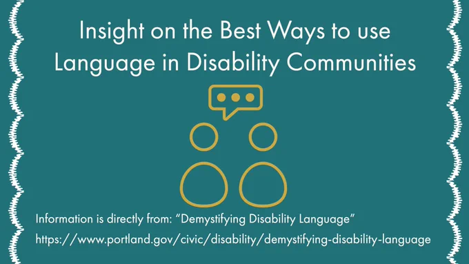 [Image Description: A graphic with a dark forest green background with curvy white lines on the sides. In between the text there are two people figures that look like they’re having a conversation. The text reads: Insight on the Best Ways to use Language  in Disability Communities Information is directly from: “Demystifying Disability Language” https://www.portland.gov/civic/disability/demystifying-disability-language]

