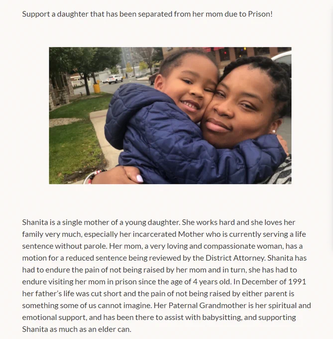 Support a daughter that has been separated from her mom due to Prison!

[Photo of Shanita and her daughter]

Shanita is a single mother of a young daughter. She works hard and she loves her family very much, especially her incarcerated Mother who is currently serving a life sentence without parole. Her mom, a very loving and compassionate woman, has a motion for a reduced sentence being reviewed by the District Attorney. Shanita has had to endure the pain of not being raised by her mom and in turn, she has had to endure visiting her mom in prison since the age of 4 years old. In December of 1991 her father’s life was cut short and the pain of not being raised by either parent is something some of us cannot imagine. Her Paternal Grandmother is her spiritual and emotional support, and has been there to assist with babysitting, and supporting Shanita as much as an elder can.