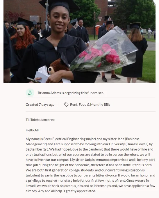[Photo of Brianna holding roses in a graduation robe]

TikTok:badaxxbree

Hello All,

My name is Bree (Electrical Engineering major) and my sister Jada (Business Management) and I are supposed to be moving into our University (Umass Lowell) by September 1st. We had hoped, due to the pandemic that there would have online and or virtual options but, all of our courses are slated to be in person therefore, we will have to live near our campus. My sister Jada is immunocompromised and I lost my part time job during the height of the pandemic, therefore it has been difficult for us both. We are both first generation college students, and our current living situation is turbulent to say in the least due to our parents bitter divorce. It would be an honor and a privilege to receive monetary help for our first few moths of rent. Once we are in Lowell, we would seek on campus jobs and or internships and, we have applied to a few already. Any and all help is greatly appreciated.