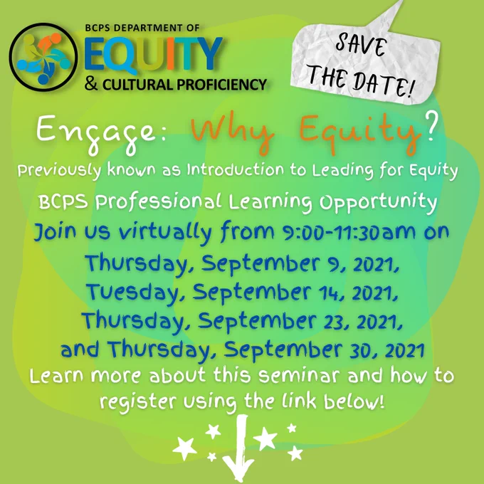 Logo: BCPS DEPARTMENT OF EQUITY & CULTURAL PROFICIENCY
SAVE THE DATE!
Engage: Why Equity?
Previously known as Introduction to Leading for Equity
BCPS Professional Learning Opportunity
Join us virtually from 9:00-11:30am on Thursday, September 9, 2021; Tuesday, September 14, 2021; Thursday, September 23, 2021; and Thursday, September 30, 2021. 
Learn more about this seminar and how to register using the link below!