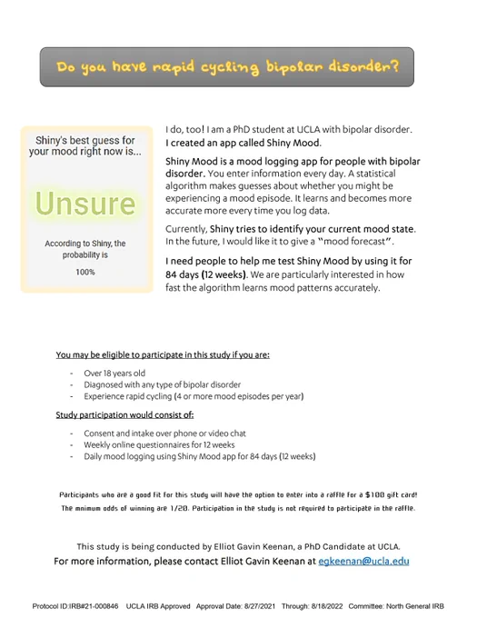 A flyer recruiting participants to test a new app called Shiny Mood App, which was developed by a psychologist with bipolar disorder at UCLA. You must be over 18, diagnosed with bipolar disorder, and experience 4  episodes per year. Participation consists of intake and using the app for 12 weeks. You can enter into a raffle with a minimum 1/20 chance of winning a $100 gift card if you are eligible to participate. For more information please contact Elliot Gavin Keenan at egkeenan@ucla.edu. This study was approved by UCLA's North General IRB on 8/27/21.