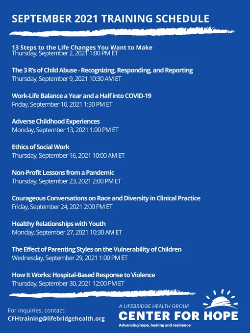 SEPTEMBER 2021 TRAINING SCHEDULE

13 Steps to the Life Changes You Want to Make
Thursday, September 2, 2021 1:00 PM ET

The 3 R’s of Child Abuse - Recognizing, Responding, and Reporting
Thursday, September 9, 2021 10:30 AM ET

Work-Life Balance a Year and a Half into COVID-19
Friday, September 10, 2021 1:30 PM ET

Adverse Childhood Experiences
Monday, September 13, 2021 1:00 PM ET

Ethics of Social Work
Thursday, September 16, 2021 10:00 AM ET

Non-Profit Lessons from a Pandemic
Thursday, September 23, 2021 2:00 PM ET

Courageous Conversations on Race and Diversity in Clinical Practice
Friday, September 24, 2021 2:00 PM ET

Healthy Relationships with Youth
Monday, September 27, 2021 10:30 AM ET

The Effect of Parenting Styles on the Vulnerability of Children
Wednesday, September 29, 2021 1:00 PM ET

How It Works: Hospital-Based Response to Violence
Thursday, September 30, 2021 12:00 PM ET

For inquiries, contact:
CFHtraining@lifebridgehealth.org