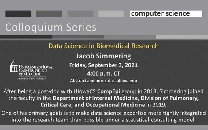 U Iowa Computer Science Colloquium Series - Data Science in Biomedical Research
Jacob Simmering 
Friday, September 3, 2021
4:00 p.m. CT
Abstract and more at cs.uiowa.edu

After being a post-doc with UIowaCS CompEpi group in 2018, Simmering joined the faculty in the Department of Internal Medicine, Division of Pulmonary, Critical Care, and Occupational Medicine in 2019.
One of his primary goals is to make data science expertise more tightly integrated into the research team than possible under a statistical consulting model.