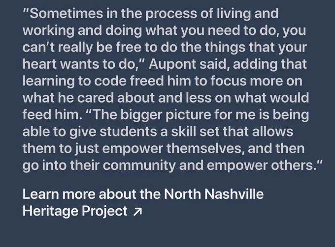 An image with the quoted text: “Sometimes in the process of living and working and doing what you need to do, you can’t really be free to do the things that your heart wants to do,” Aupont said, adding that learning to code freed him to focus more on what he cared about and less on what would feed him. “The bigger picture for me is being able to give students a skill set that allows them to just empower themselves, and then go into their community and empower others.”
Learn more about the North Nashville Heritage Project