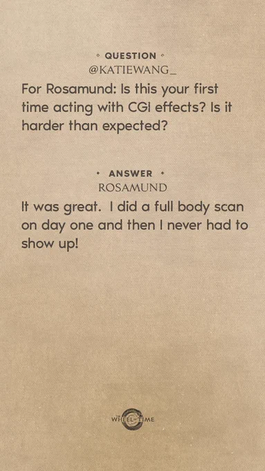 Question: For Rosamund: Is this your first experience acting with CGI effects? Is it harder than expected?
Rosamund: It was great. I did a full body scan on day one and then I never had to show up!