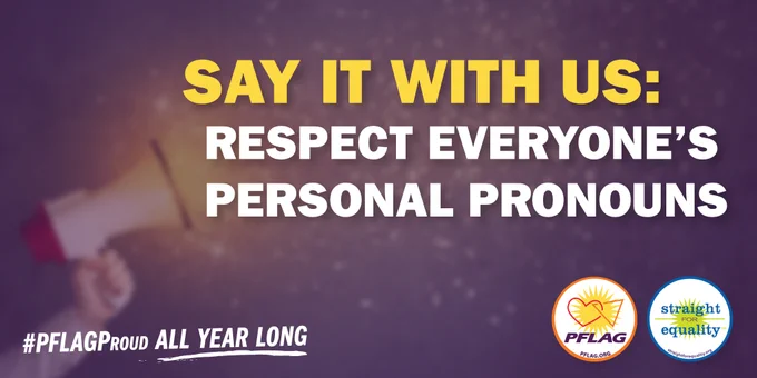 Purple gradient background with a blurred image of someone holding a megaphone surrounded by yellow sparkles/glitter. In header text in yellow it reads: Say It With Us. Underneath, in white text, it reads: Respect Everyone's Personal Pronouns. The PFLAG and Straight for Equality Logo are in the bottom right and in the bottom left it reads: #PFLAGProud All Year Long.
