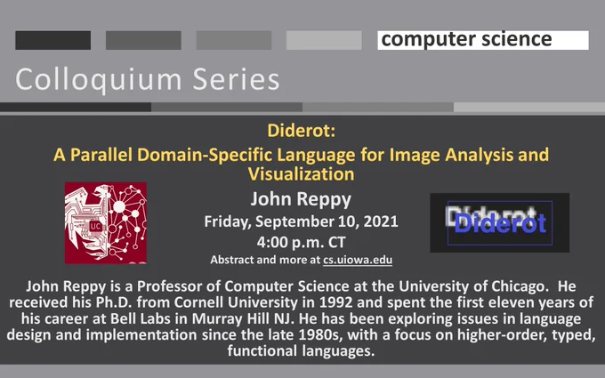 Diderot:
A Parallel Domain-Specific Language for Image Analysis and Visualization
John Reppy
Friday, September 10, 2021
4:00 p.m. CT
Abstract and more at cs.uiowa.edu

John Reppy is a Professor of Computer Science at the University of Chicago.  He received his Ph.D. from Cornell University in 1992 and spent the first eleven years of his career at Bell Labs in Murray Hill NJ. He has been exploring issues in language design and implementation since the late 1980s, with a focus on higher-order, typed, functional languages.