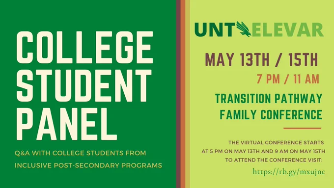 College Student Panel. Q&A with college students from inclusive postsecondary programs. UNT ELEVAR. May 13th 7 pm/15th 11 am. Transition Pathway Family Conference. The virtual conference starts at 5 pm on May 13 and 9 am on May 15. To attend the conference visit: https://rb.gy/mxujnc