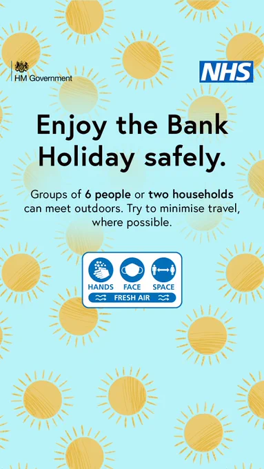 H M Government. NHS. Enjoy the Bank Holiday safely. Groups of six people or two households can meet outdoors. Try to minimise travel, where possible. Hands Face Space Fresh Air.