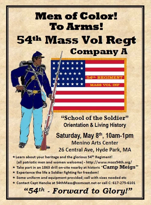 Flyer features a drawing of a Union Army African American soldier dressed in a dark blue military uniform. The soldier wear a knapsack and stands holding a rifle. Beside him is a drawing of the American flag. Text reads "Men of Color! To Arms! 54th Mass Vol Regt. Company A. 'School of the Soldier' Orientation & Living History. Saturday, May 8th, 10am-1pm. Menino Arts Center. 25 Central Ave, Hyde Park, MA. Learn about your heritage and the glorious 54th Regiment. (all patriotic men and women are welcome) - http://www.mass54th.org. Take part in an 1863 drill on-site nearby at historic 'Camp Meigs'. Experience the life of a soldier fighting for freedom! Some uniform and equipment provided; call with sizes needed etc. Contact Capt Hencke at 54thMass@comcast.net or call C: 617-275-6101. '54th - Forward to Glory!'"