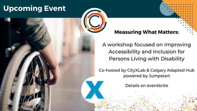 side angle image of a person using a wheelchair on the left, with text reading "measuring what matters: a workshop focused on improving accessibility and inclusion for persons living with disability. Co-hosted by CityXLab & Calgary Adapted Hub powered by Jumpstart. Details on eventbrite."