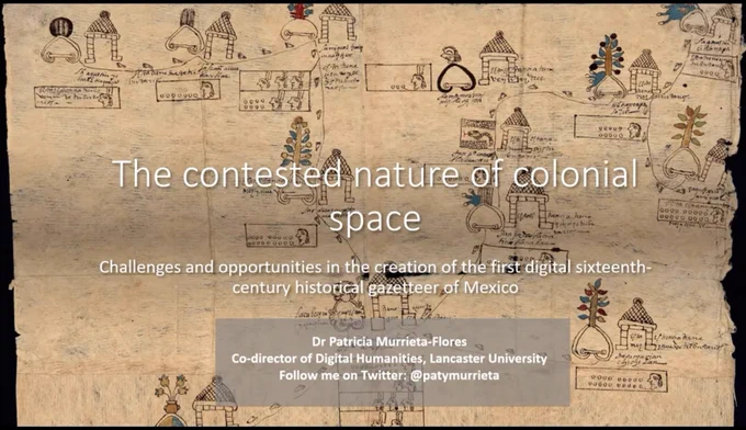 The first slide of Dr Patricia Murrieta Flores' presentation, showing a sixteenth century map of settlements with Indigenous and Spanish stylisms. The following text, providing details about the presentation, are shown on top of this map image:

'The contested nature of colonial space: Challenges and opportunities in the creation of the first digital sixteenth-century historical gazetteer of Mexico'
Dr Patricia Murrieta-Flores, Co-director of Digital Humanities, Lancaster University
Follow me on Twitter: @patymurrieta